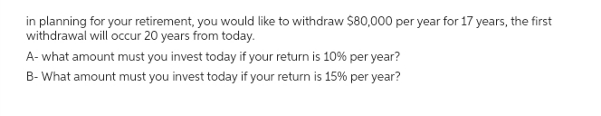 in planning for your retirement, you would like to withdraw $80,000 per year for 17 years, the first
withdrawal will occur 20 years from today.
A- what amount must you invest today if your return is 10% per year?
B-What amount must you invest today if your return is 15% per year?