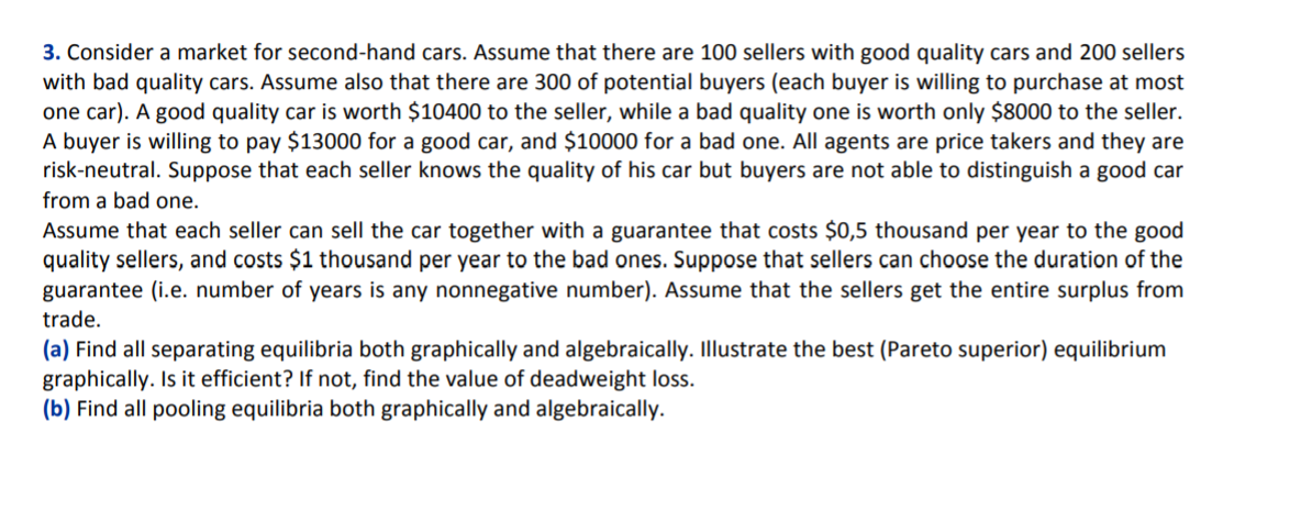 3. Consider a market for second-hand cars. Assume that there are 100 sellers with good quality cars and 200 sellers
with bad quality cars. Assume also that there are 300 of potential buyers (each buyer is willing to purchase at most
one car). A good quality car is worth $10400 to the seller, while a bad quality one is worth only $8000 to the seller.
A buyer is willing to pay $13000 for a good car, and $10000 for a bad one. All agents are price takers and they are
risk-neutral. Suppose that each seller knows the quality of his car but buyers are not able to distinguish a good car
from a bad one.
Assume that each seller can sell the car together with a guarantee that costs $0,5 thousand per year to the good
quality sellers, and costs $1 thousand per year to the bad ones. Suppose that sellers can choose the duration of the
guarantee (i.e. number of years is any nonnegative number). Assume that the sellers get the entire surplus from
trade.
(a) Find all separating equilibria both graphically and algebraically. Illustrate the best (Pareto superior) equilibrium
graphically. Is it efficient? If not, find the value of deadweight loss.
(b) Find all pooling equilibria both graphically and algebraically.
