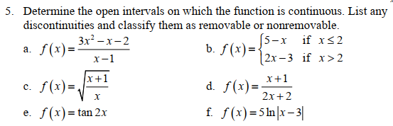 5. Determine the open intervals on which the function is continuous. List any
discontinuities and classify them as removable or nonremovable.
(5-х
b. ƒ (x)={
[2х -3 if x>2
3x –x-2
if xs2
a. f(x) =-
х-1
x+1
c. f(x)=.
x+1
d. f(x)=
2x+2
с.
f(x) = tan 2x
f. f(x)=5ln|x–3|
е.
