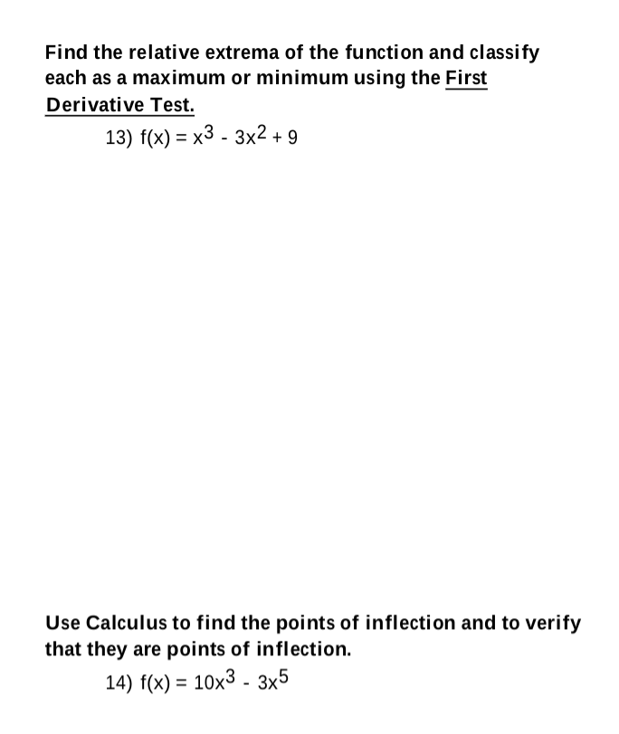 Find the relative extrema of the function and classify
each as a maximum or minimum using the First
Derivative Test.
13) f(x) = x3 - 3x2 + 9
Use Calculus to find the points of inflection and to verify
that they are points of inflection.
14) f(x) = 10x3 - 3x5
%3D
