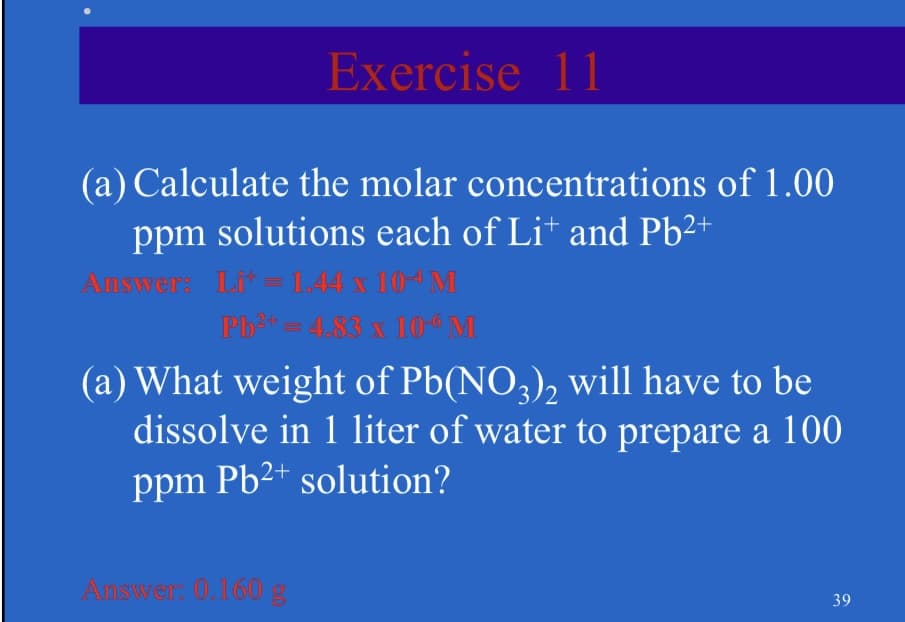 Exercise 11
(a) Calculate the molar concentrations of 1.00
ppm solutions each of Lit and Pb²+
Answer: Lit=1.44 x 104 M
Pb²=4.83 x 10º M
(a) What weight of Pb(NO3)2 will have to be
dissolve in 1 liter of water to prepare a 100
ppm Pb2+ solution?
Answer: 0.160 g
39