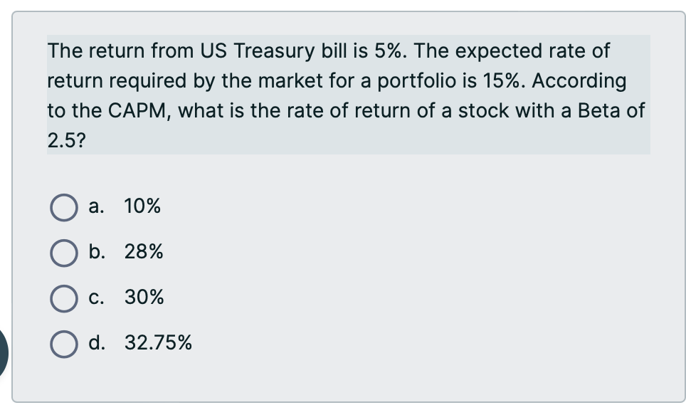 The return from US Treasury bill is 5%. The expected rate of
return required by the market for a portfolio is 15%. According
to the CAPM, what is the rate of return of a stock with a Beta of
2.5?
a. 10%
b. 28%
C. 30%
d. 32.75%