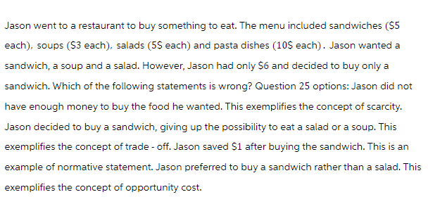 Jason went to a restaurant to buy something to eat. The menu included sandwiches ($5
each), soups ($3 each), salads (5$ each) and pasta dishes (10$ each). Jason wanted a
sandwich, a soup and a salad. However, Jason had only $6 and decided to buy only a
sandwich. Which of the following statements is wrong? Question 25 options: Jason did not
have enough money to buy the food he wanted. This exemplifies the concept of scarcity.
Jason decided to buy a sandwich, giving up the possibility to eat a salad or a soup. This
exemplifies the concept of trade-off. Jason saved $1 after buying the sandwich. This is an
example of normative statement. Jason preferred to buy a sandwich rather than a salad. This
exemplifies the concept of opportunity cost.
