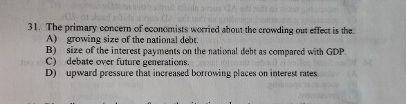 31. The primary concern of economists worried about the crowding out effect is the
A)
growing size of the national debt.
B)
size of the interest payments on the national debt as compared with GDP.
debate over future generations.
C)
D) upward pressure that increased borrowing places on interest rates.