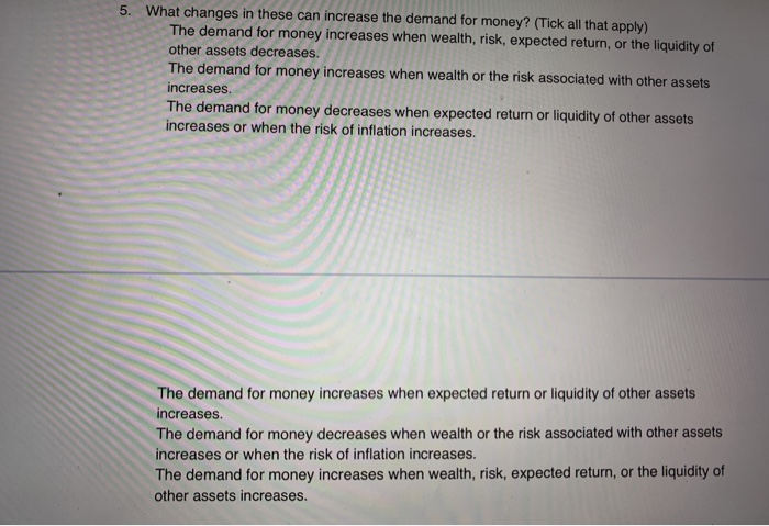 5. What changes in these can increase the demand for money? (Tick all that apply)
The demand for money increases when wealth, risk, expected return, or the liquidity of
other assets decreases.
The demand for money increases when wealth or the risk associated with other assets
increases.
The demand for money decreases when expected return or liquidity of other assets
increases or when the risk of inflation increases.
The demand for money increases when expected return or liquidity of other assets
increases.
The demand for money decreases when wealth or the risk associated with other assets
increases or when the risk of inflation increases.
The demand for money increases when wealth, risk, expected return, or the liquidity of
other assets increases.