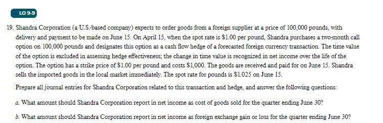 LO 9-9
19. Shandra Corporation (a U.S.-based company) expects to order goods from a foreign supplier at a price of 100,000 pounds, with
delivery and payment to be made on June 15. On April 15, when the spot rate is $1.00 per pound, Shandra purchases a two-month call
option on 100,000 pounds and designates this option as a cash flow hedge of a forecasted foreign currency transaction. The time value
of the option is excluded in assessing hedge effectiveness; the change in time value is recognized in net income over the life of the
option. The option has a strike price of $1.00 per pound and costs $1,000. The goods are received and paid for on June 15. Shandra
sells the imported goods in the local market immediately. The spot rate for pounds is $1.025 on June 15.
Prepare all journal entries for Shandra Corporation related to this transaction and hedge, and answer the following questions:
a. What amount should Shandra Corporation report in net income as cost of goods sold for the quarter ending June 30?
b. What amount should Shandra Corporation report in net income as foreign exchange gain or loss for the quarter ending June 30?