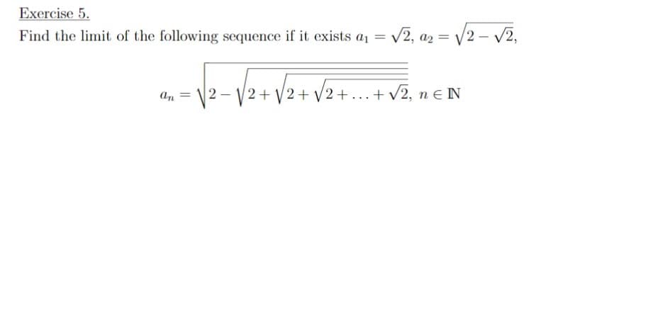 Exercise 5.
Find the limit of the following sequence if it exists aı =
- V2, az = /2 – v2,
2- V2+ V2+ V2+ ...+ v2, n e N

