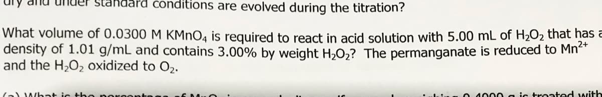 standa
conditions are evolved during the titration?
What volume of 0.0300 M KMNO4 is required to react in acid solution with 5.00 mL of H2O2 that has a
density of 1.01 g/mL and contains 3.00% by weight H,O,? The permanganate is reduced to Mn
and the H2O2 oxidized to O2.
(a) What ic t ho nor oor
1000 a ic troated with
