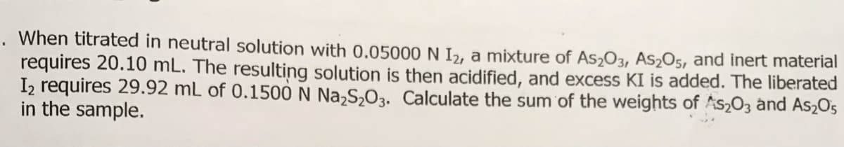 . When titrated in neutral solution with 0.05000 N I2, a mixture of As2O3, AS2O5, and inert material
requires 20.10 mL. The resulting solution is then acidified, and excess KI is added. The liberated
Iz requires 29.92 mL of 0.1500 N Na,S,O3. Calculate the sum of the weights of As2O3 and As2O5
in the sample.
