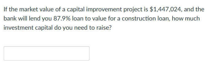 If the market value of a capital improvement project is $1,447,024, and the
bank will lend you 87.9% loan to value for a construction loan, how much
investment capital do you need to raise?