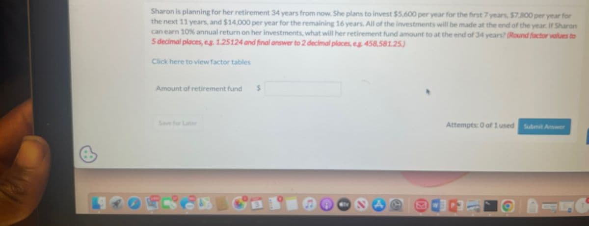 Sharon is planning for her retirement 34 years from now. She plans to invest $5,600 per year for the first 7 years, $7,800 per year for
the next 11 years, and $14,000 per year for the remaining 16 years. All of the investments will be made at the end of the year. If Sharon
can earn 10% annual return on her investments, what will her retirement fund amount to at the end of 34 years? (Round factor values to
5 decimal places, eg. 1.25124 and final answer to 2 decimal places, eg. 458,581.25)
Click here to view factor tables
Amount of retirement fund
$
Save for Later
A
Attempts: 0 of 1 used Submit Answer