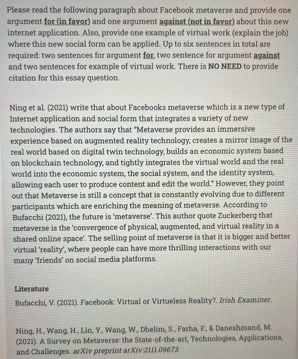 Please read the following paragraph about Facebook metaverse and provide one
argument for (in favor) and one argument against (not in favor) about this new
internet application. Also, provide one example of virtual work (explain the job)
where this new social form can be applied. Up to six sentences in total are
required: two sentences for argument for, two sentence for argument against
and two sentences for example of virtual work. There is NO NEED to provide
citation for this essay question.
Ning et al. (2021) write that about Facebooks metaverse which is a new type of
Internet application and social form that integrates a variety of new
technologies. The authors say that "Metaverse provides an immersive
experience based on augmented reality technology, creates a mirror image of the
real world based on digital twin technology, builds an economic system based
on blockchain technology, and tightly integrates the virtual world and the real
world into the economic system, the social system, and the identity system,
allowing each user to produce content and edit the world." However, they point
out that Metaverse is still a concept that is constantly evolving due to different
participants which are enriching the meaning of metaverse. According to
Bufacchi (2021), the future is 'metaverse'. This author quote Zuckerberg that
metaverse is the 'convergence of physical, augmented, and virtual reality in a
shared online space'. The selling point of metaverse is that it is bigger and better
virtual 'reality', where people can have more thrilling interactions with our
many 'friends' on social media platforms.
Literature
Bufacchi, V. (2021). Facebook: Virtual or Virtueless Reality?. Irish Examiner.
Ning, H., Wang, H., Lin, Y., Wang, W., Dhelim, S., Farha, F., & Daneshmand, M.
(2021). A Survey on Metaverse: the State-of-the-art, Technologies, Applications,
and Challenges. arXiv preprint arXiv:2111.09673.