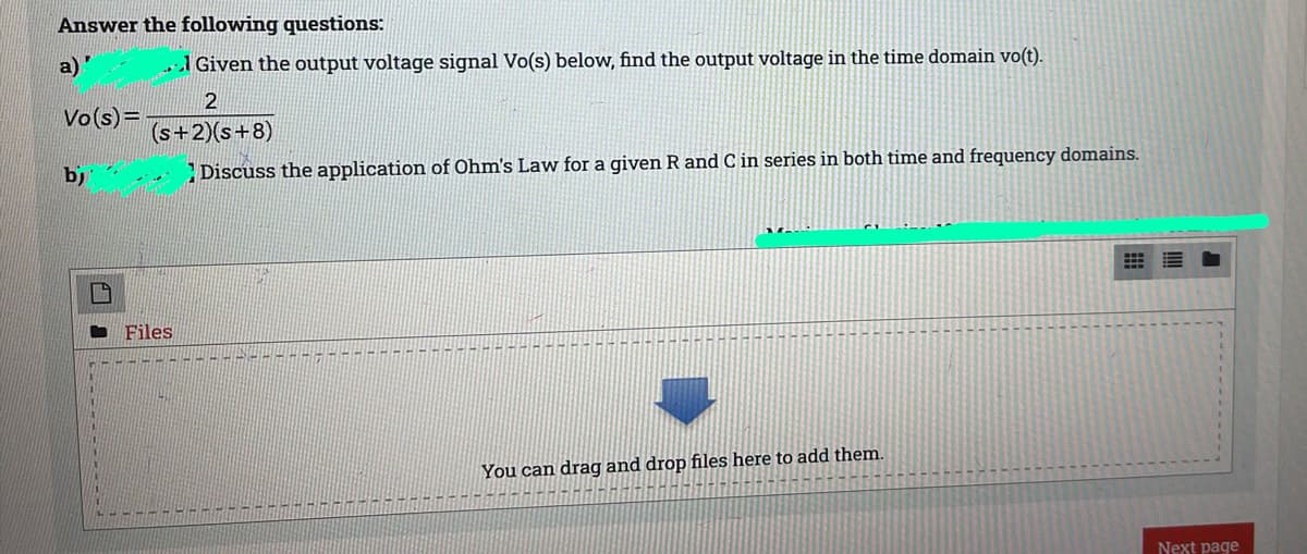 Answer the following questions:
a)"
1 Given the output voltage signal Vo(s) below, find the output voltage in the time domain vo(t).
2
Vo(s)=
(s+2)(s+8)
b)
Discuss the application of Ohm's Law for a given R and C in series in both time and frequency domains.
Files
You can drag and drop files here to add them.
Next page
