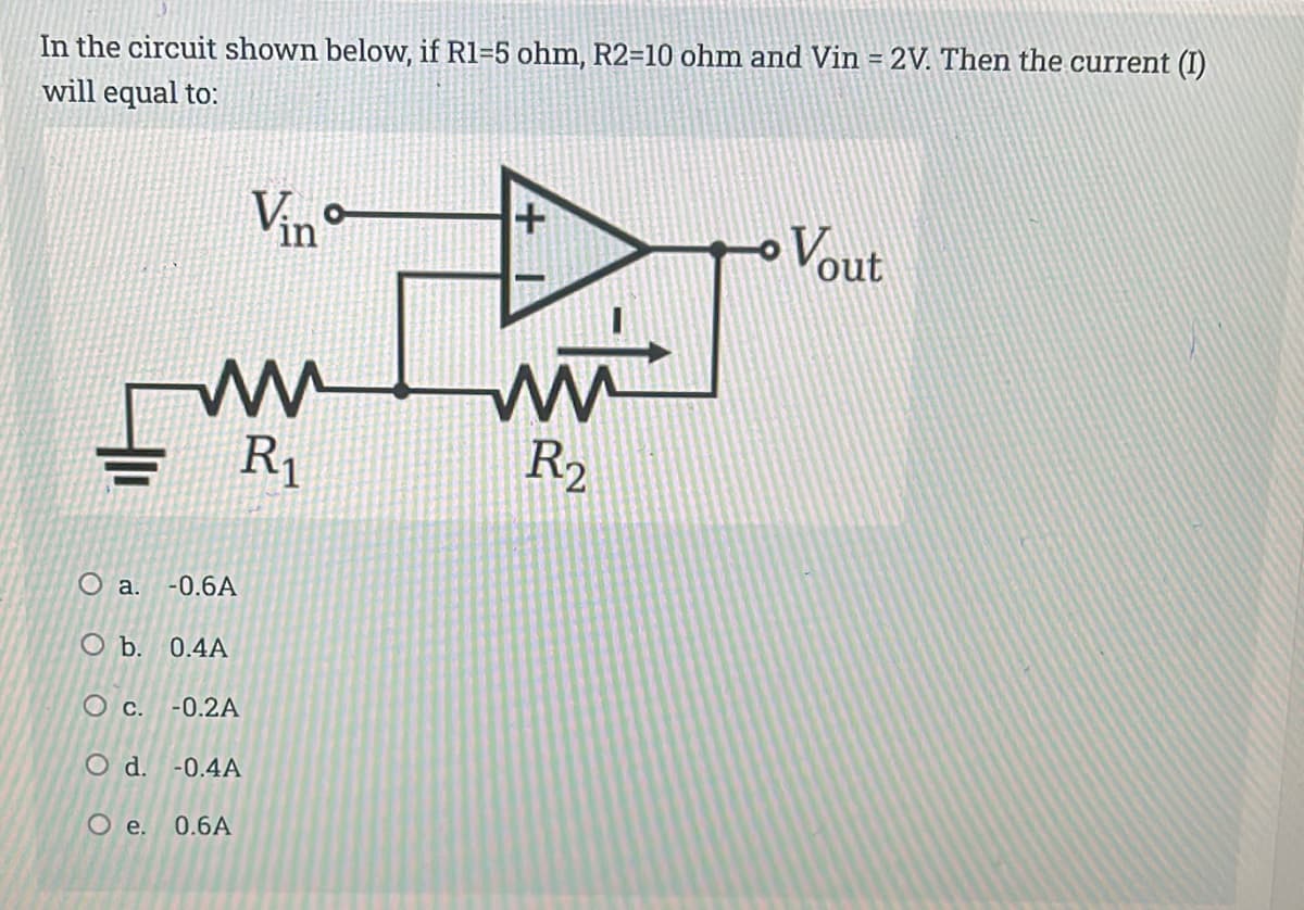 In the circuit shown below, if R1=5 ohm, R2=10 ohm and Vin = 2V. Then the current (I)
will equal to:
Vino
Vout
R1
R2
O a.
-0.6A
O b. 0.4A
O c. -0.2A
O d. -0.4A
Oe.
0.6A
