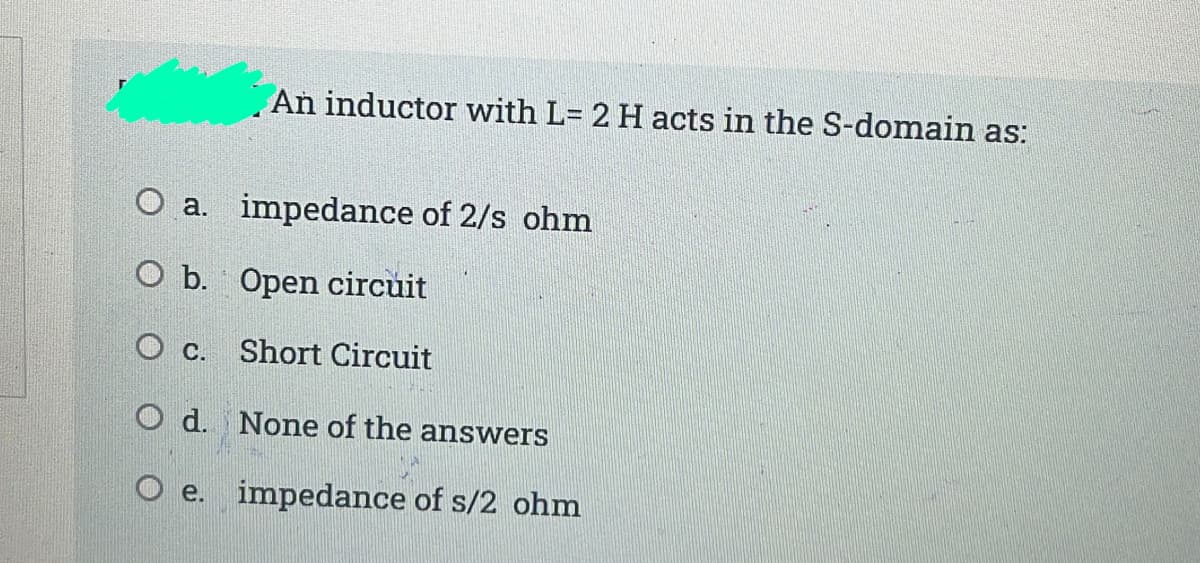 An inductor with L= 2 H acts in the S-domain as:
%3D
O a. impedance of 2/s ohm
O b. Open circuit
O c.
Short Circuit
O d. None of the answers
O e. impedance of s/2 ohm
