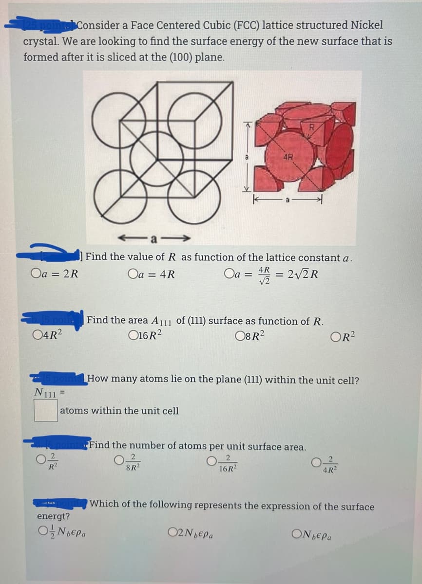 Consider a Face Centered Cubic (FCC) lattice structured Nickel
crystal. We are looking to find the surface energy of the new surface that is
formed after it is sliced at the (100) plane.
a-
Find the value of R as function of the lattice constant a.
4R
Oa = 2R
Oa = 4R
Oa =
= 2/2R
V2
Find the area A11 of (111) surface as function of R.
04R?
O16R?
O8R?
OR?
How many atoms lie on the plane (111) within the unit cell?
N111 =
atoms within the unit cell
Find the number of atoms per unit surface area.
2
2
R2
8R2
16R?
4R?
Which of the following represents the expression of the surface
energt?
ON BEPA
