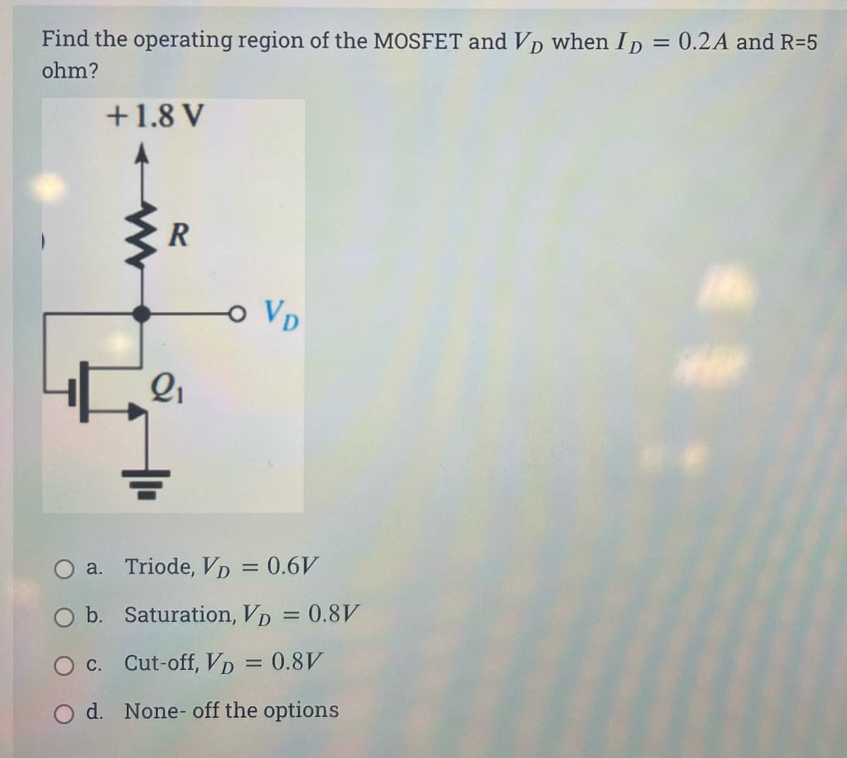 Find the operating region of the MOSFET and VD when Ip = 0.2A and R=5
ohm?
+1.8 V
R
o VD
a. Triode, VD = 0.6V
O b. Saturation, VD = 0.8V
O c. Cut-off, VD = 0.8V
O d. None- off the options
