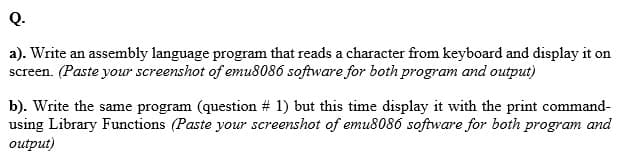 Q.
a). Write an assembly language program that reads a character from keyboard and display it on
screen. (Paste your screenshot of emu8086 software for both program and output)
b). Write the same program (question # 1) but this time display it with the print command-
using Library Functions (Paste your screenshot of emu8086 software for both program and
output)
