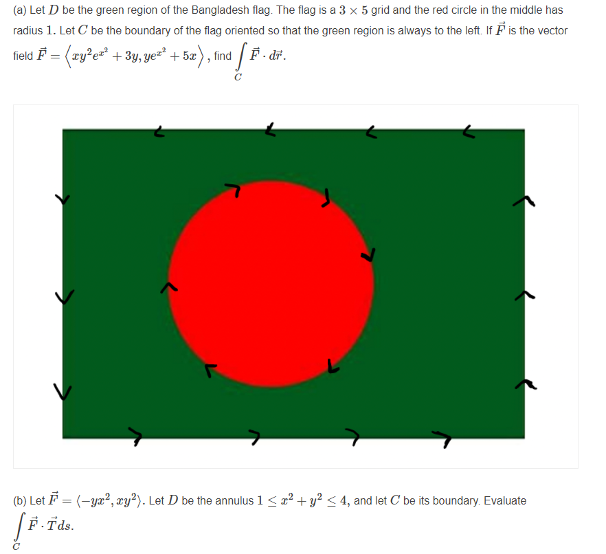 (a) Let D be the green region of the Bangladesh flag. The flag is a 3 x 5 grid and the red circle in the middle has
radius 1. Let C be the boundary of the flag oriented so that the green region is always to the left. If F is the vector
field F = (xy?e= +3y, ye=² + 5æ), find / F
. dř.
(b) Let F = (-yæ², xy?). Let D be the annulus 1 < r² + y² < 4, and let C be its boundary. Evaluate
F.Tds.
