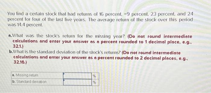 You find a certain stock that had returns of 16 percent. -9 percent, 23 percent, and 24
percent for four of the last five years. The average return of the stock over this period
was 14.4 percent.
a.What was the stock's return for the missing year? (Do not round intermediate
calculations and enter your answer as a percent rounded to 1 decimal place, e.g.,
32.1.)
b.What is the standard deviation of the stock's returns? (Do not round intermediate
calculations and enter your answer as a percent rounded to 2 decimal places, e.g..
32.16.)
a. Missing return
b. Standard deviation
%
%