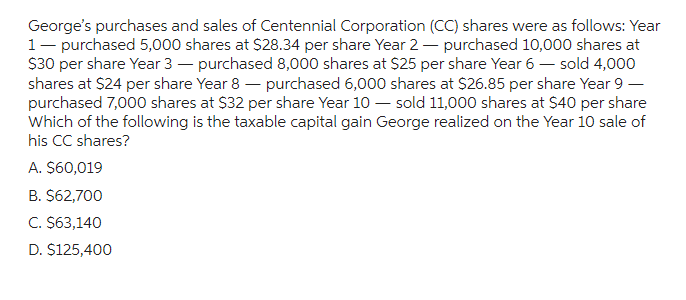 George's purchases and sales of Centennial Corporation (CC) shares were as follows: Year
1 - purchased 5,000 shares at $28.34 per share Year 2-purchased 10,000 shares at
$30 per share Year 3 - purchased 8,000 shares at $25 per share Year 6 - sold 4,000
shares at $24 per share Year 8- purchased 6,000 shares at $26.85 per share Year 9 -
purchased 7,000 shares at $32 per share Year 10 - sold 11,000 shares at $40 per share
Which of the following is the taxable capital gain George realized on the Year 10 sale of
his CC shares?
A. $60,019
B. $62,700
C. $63,140
D. $125,400