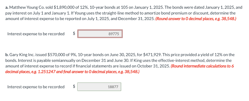 a. Matthew Young Co. sold $1,890,000 of 12%, 10-year bonds at 105 on January 1, 2025. The bonds were dated January 1, 2025, and
pay interest on July 1 and January 1. If Young uses the straight-line method to amortize bond premium or discount, determine the
amount of interest expense to be reported on July 1, 2025, and December 31, 2025. (Round answer to O decimal places, e.g. 38,548.)
Interest expense to be recorded
$
89775
b. Gary King Inc. issued $570,000 of 9%, 10-year bonds on June 30, 2025, for $471,929. This price provided a yield of 12% on the
bonds. Interest is payable semiannually on December 31 and June 30. If King uses the effective-interest method, determine the
amount of interest expense to record if financial statements are issued on October 31, 2025. (Round intermediate calculations to 6
decimal places, e.g. 1.251247 and final answer to O decimal places, e.g. 38,548.)
Interest expense to be recorded $
18877