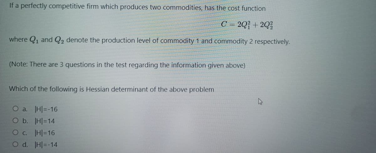 If a perfectly competitive firm which produces two commodities, has the cost function
C = 2Q² + 2Q³
where Q1 and Q2 denote the production level of commodity 1 and commodity 2 respectively.
(Note: There are 3 questions in the test regarding the information given above)
Which of the following is Hessian determinant of the above problem
O a. H|=-16
O b. H|=14
Oc. H|=16
O d. H=-14
