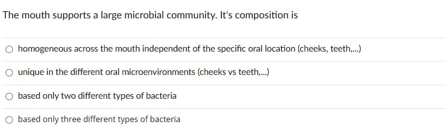 The mouth supports a large microbial community. It's composition is
homogeneous across the mouth independent of the specific oral location (cheeks, teeth,.)
unique in the different oral microenvironments (cheeks vs teeth,.)
O based only two different types of bacteria
based only three different types of bacteria
