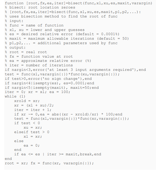 function [root, fx, ea, iter] -bisect (func, xl, xu, es, maxit, varargin)
bisect: root location zeroes
% [root, fx, ea, iter]=bisect (func, xl, xu, es, maxit, p1, p2,...):
% uses bisection method to find the root of func
% input:
% func = name of function
% x1, xu = lower and upper guesses
% es = desired relative error (default
=
0.0001%)
% maxit = maximum allowable iterations (default = 50)
p1, p2,... = additional parameters used by func
% output:
% root = real root
% fx = function value at root
% ea = approximate relative error (%)
%iter = number of iterations
if nargin<3, error('at least 3 input arguments required'), end
test = func (x1, varargin{:}) *func (xu, varargin{:});
if test>0, error('no sign change'), end
if nargin<4|isempty(es), es=0.0001; end
if nargin<5|isempty (maxit), maxit=50; end
iter =
0; xrxl; ea = 100;
while (1)
end
xrold = xr;
xr = (x1 + xu)/2;
iter = iter + 1;
if xr = 0,ea = abs ((xrxrold)/xr) * 100; end
test = func(x1, varargin{:}) *func (xr, varargin{:});
if test < 0
xu = xr;
elseif test > 0
else
end
x1 = xr;
ea = 0;
if ea <=es | iter >= maxit, break, end
root = xr; fx = func(xr, varargin{:});