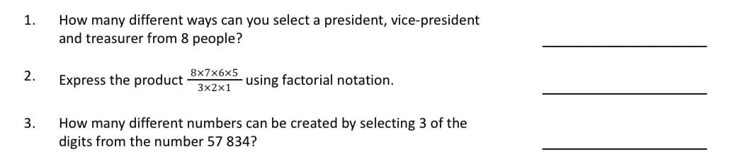 1.
How many different ways can you select a president, vice-president
and treasurer from 8 people?
2.
Express the product
8x7x6x5
3x2x1
using factorial notation.
3.
How many different numbers can be created by selecting 3 of the
digits from the number 57 834?
