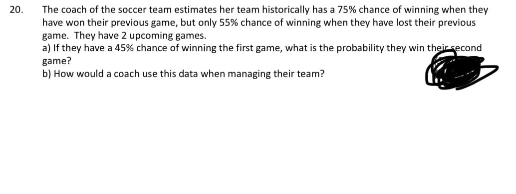 20.
20
The coach of the soccer team estimates her team historically has a 75% chance of winning when they
have won their previous game, but only 55% chance of winning when they have lost their previous
game. They have 2 upcoming games.
a) If they have a 45% chance of winning the first game, what is the probability they win their second
game?
b) How would a coach use this data when managing their team?