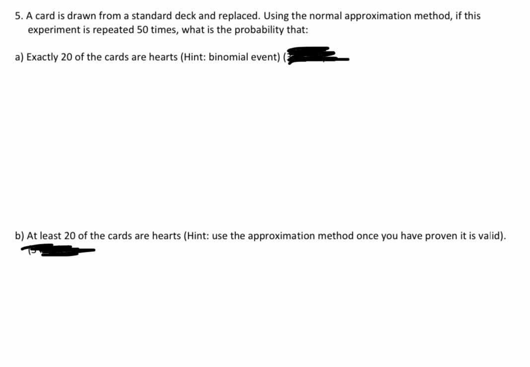5. A card is drawn from a standard deck and replaced. Using the normal approximation method, if this
experiment is repeated 50 times, what is the probability that:
a) Exactly 20 of the cards are hearts (Hint: binomial event)
b) At least 20 of the cards are hearts (Hint: use the approximation method once you have proven it is valid).