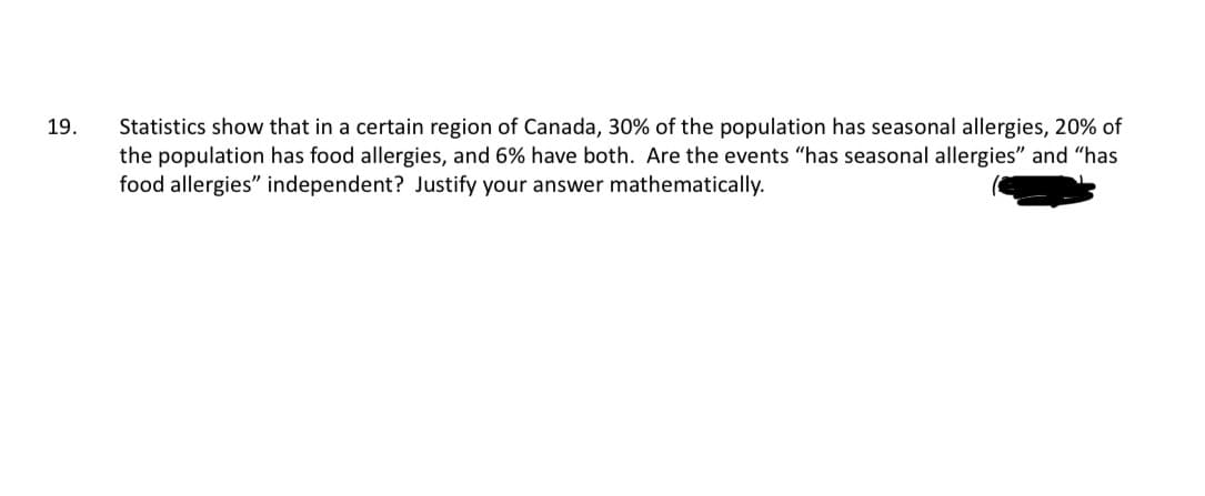 19.
Statistics show that in a certain region of Canada, 30% of the population has seasonal allergies, 20% of
the population has food allergies, and 6% have both. Are the events "has seasonal allergies" and "has
food allergies" independent? Justify your answer mathematically.