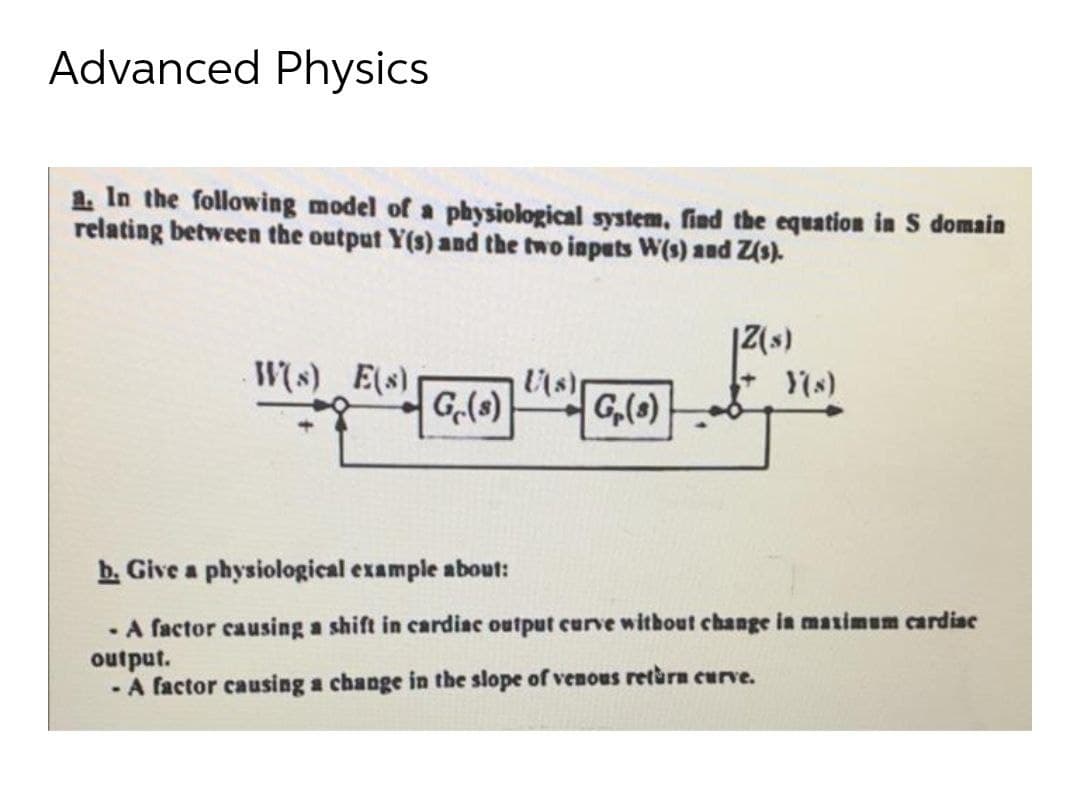 Advanced Physics
1. In the following model of a physiological system, find the equation in S domain
relating between the output Y(s) and the two inputs W(s) and Z(s).
Ws) E(s)
G(s)
Ys)
G,(O)
b. Give a physiological example about:
· A factor causing a shift in cardiac output curve without change in maximum cardiae
output.
- A factor causing a change in the slope of venous retàrn curve.
