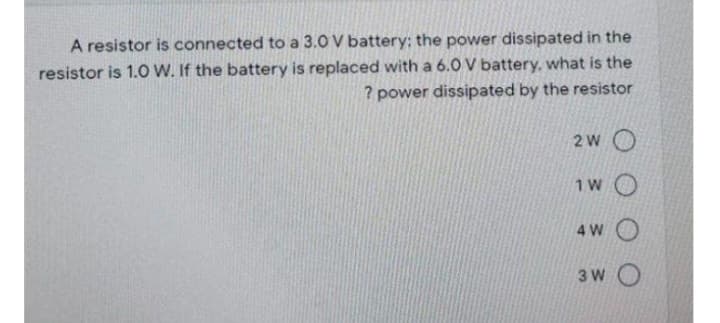 A resistor is connected to a 3.0 V battery: the power dissipated in the
resistor is 1.0 W. If the battery is replaced with a 6.0 V battery, what is the
? power dissipated by the resistor
2 WO
1W O
4W O
3W O