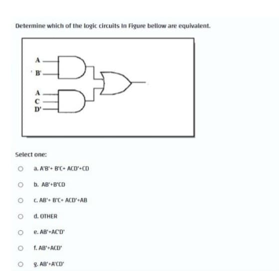 Determine which of the logic circuits In Figure bellow are equivalent.
O
Select one:
O
O
O
'B'.
O
A
с
D'.
a. A'B'+ B'C+ ACD'+CD
b. AB'+B'CD
C. AB'+ B'C+ ACD'+AB
d. OTHER
e. AB'+AC'D'
f. AB'+ACD'
g. AB'+A'CD'