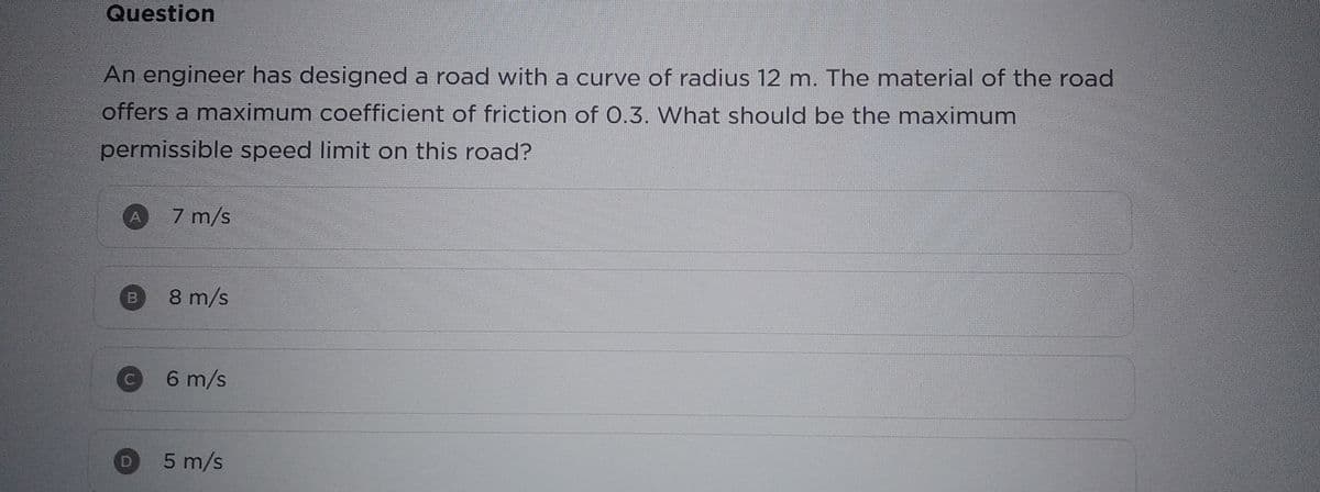 Question
An engineer has designed a road with a curve of radius 12 m. The material of the road
offers a maximum coefficient of friction of 0.3. What should be the maximum
permissible speed limit on this road?
C
0
7 m/s
8 m/s
6 m/s
5 m/s