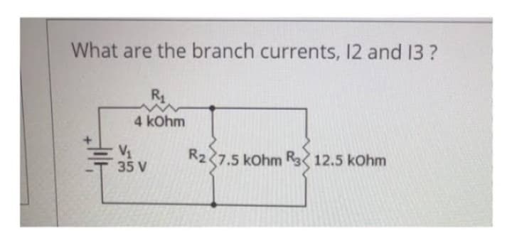 What are the branch currents, 12 and 13?
R₁
4 kOhm
V₁
35 V
R2 7.5 kOhm R 12.5 kOhm