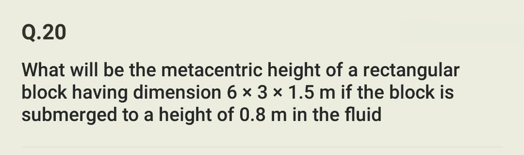 Q.20
What will be the metacentric height of a rectangular
block having dimension 6 x 3 x 1.5 m if the block is
submerged to a height of 0.8 m in the fluid