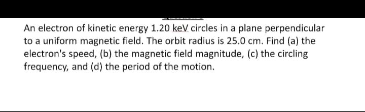 An electron of kinetic energy 1.20 keV circles in a plane perpendicular
to a uniform magnetic field. The orbit radius is 25.0 cm. Find (a) the
electron's speed, (b) the magnetic field magnitude, (c) the circling
frequency, and (d) the period of the motion.