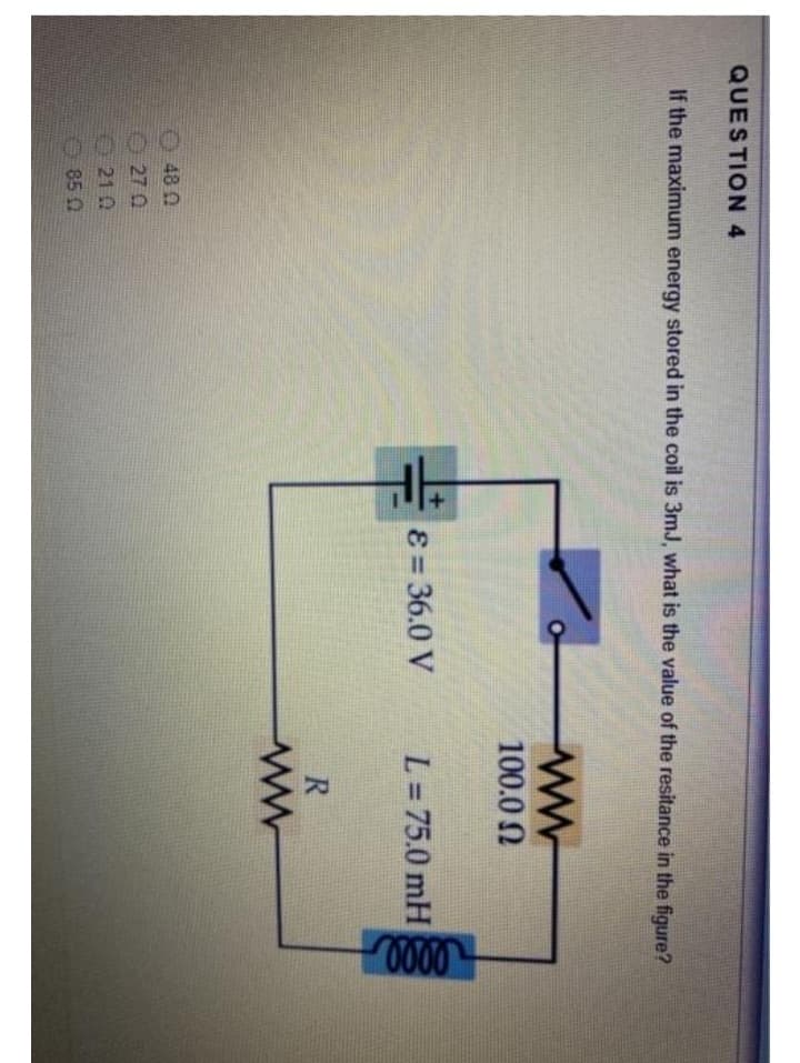QUESTION 4
If the maximum energy stored in the coil is 3mJ, what is the value of the resitance in the figure?
48 0
270
210
850
H
8 = 36.0 V
ww
100.0
L = 75.0 mH
R
ww
elle