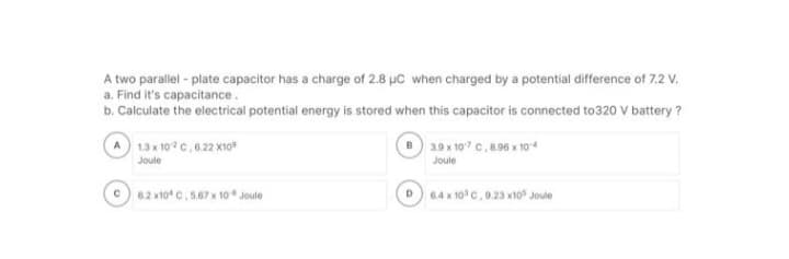 A two parallel-plate capacitor has a charge of 2.8 μC when charged by a potential difference of 7.2 V.
a. Find it's capacitance.
b. Calculate the electrical potential energy is stored when this capacitor is connected to320 V battery?
A
с
1.3 x 102 C, 6.22 X10
Joule
6.2 x10 C, 5.67 x 10 Joule
D
3.9 x 107 C, 8.96 x 104
Joule
6.4 x 10³ C, 9.23 x10 Joule