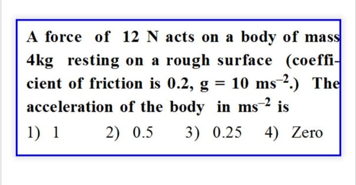 A force of 12 N acts on a body of mass
4kg resting on a rough surface (coeffi-
cient of friction is 0.2, g = 10 ms 2.) The
acceleration of the body in ms-² is
1) 1 2) 0.5 3) 0.25 4) Zero