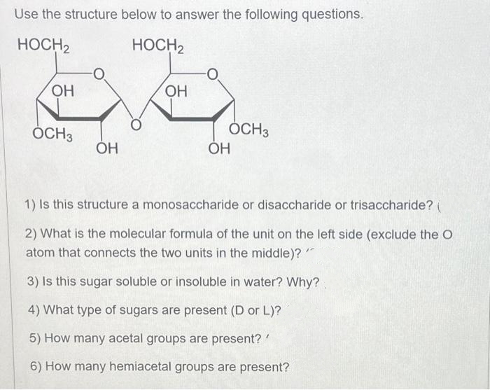 Use the structure below to answer the following questions.
HOCH2
HOCH2
OH
OCH3
OH
OH
OCH 3
OH
1) Is this structure a monosaccharide or disaccharide or trisaccharide? (
2) What is the molecular formula of the unit on the left side (exclude the O
atom that connects the two units in the middle)?
3) Is this sugar soluble or insoluble in water? Why?
4) What type of sugars are present (D or L)?
5) How many acetal groups are present? '
6) How many hemiacetal groups are present?
