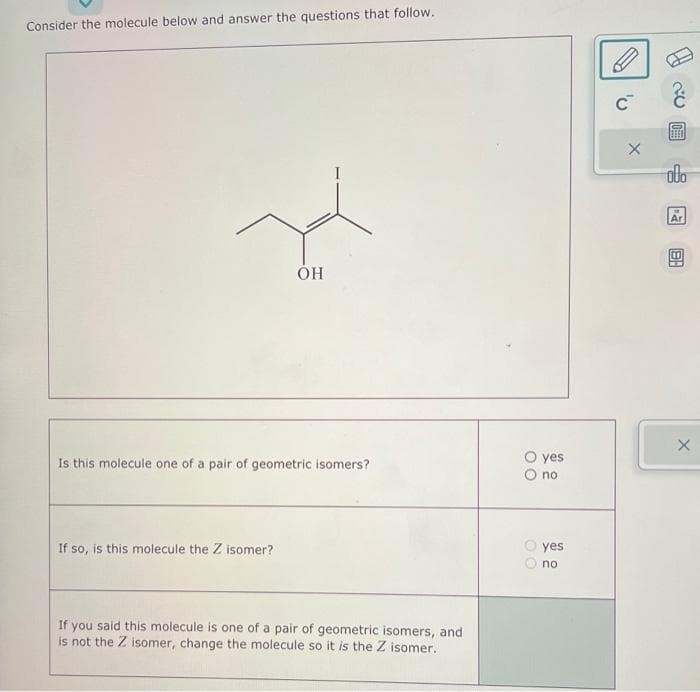 Consider the molecule below and answer the questions that follow.
OH
Is this molecule one of a pair of geometric isomers?
If so, is this molecule the Z isomer?
If you said this molecule is one of a pair of geometric isomers, and
is not the Z isomer, change the molecule so it is the Z isomer.
00
00
yes
no.
yes
no
C™
X
BEED
obo
Ar
BA
X