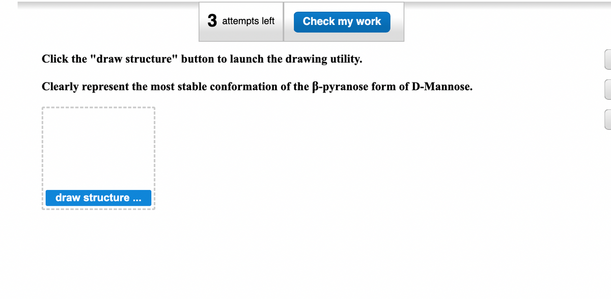 3 attempts left
draw structure ...
Check my work
Click the "draw structure" button to launch the drawing utility.
Clearly represent the most stable conformation of the B-pyranose form of D-Mannose.