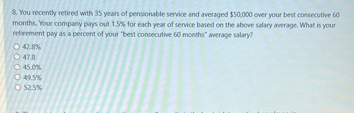 8. You recently retired with 35 years of pensionable service and averaged $50,000 over your best consecutive 60
months. Your company pays out 1.5% for each year of service based on the above salary average. What is your
retirement pay as a percent of your "best consecutive 60 months" average salary?
O 42.8%
47.8
45.0%
49.5%
O 52.5%