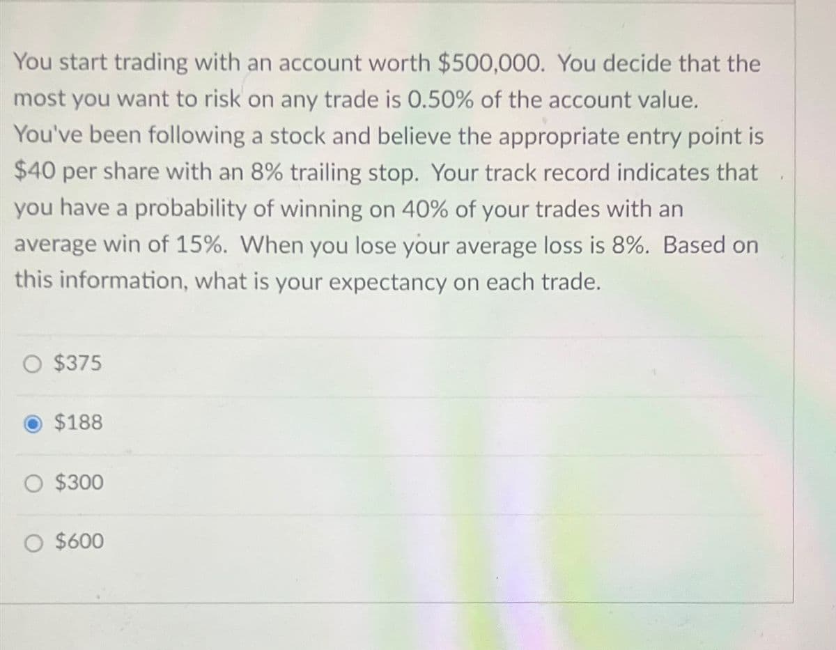 You start trading with an account worth $500,000. You decide that the
most you want to risk on any trade is 0.50% of the account value.
You've been following a stock and believe the appropriate entry point is
$40 per share with an 8% trailing stop. Your track record indicates that
you have a probability of winning on 40% of your trades with an
average win of 15%. When you lose your average loss is 8%. Based on
this information, what is your expectancy on each trade.
○ $375
$188
○ $300
○ $600
