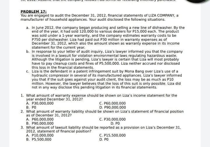 PROBLEM 17:
You are engaged to audit the December 31, 2012, financial statements of LIZA COMPANY, a
manufacturer of household appliances. Your audit disclosed the following situations.
a. In June 2012, the company began producing and selling a new line of dishwasher. By the
end of the year, it had sold 120,000 to various dealers for P15,000 each. The product
was sold under a l-year warranty, and the company estimates warranty costs to be
P750 per dishwasher. Liza had paid out P30 million in warranty expenses as of
December 31, 2012, which also the amount shown as warranty expense in its income
statement for the current year.
b. In response to your letter of audit inquiry, Liza's lawyer informed you that the company
is involved in a lawsuit for violation environmental laws regulating hazardous waste.
Although the litigation is pending, Liza's lawyer is certain that Liza will most probably
have to pay cleanup costs and fines of P5,500,000. Liza neither accrued nor disclosed
this loss in the financial statements.
c. Liza is the defendant in a patent infringement suit by Mona Bang over Liza's use of a
hydraulic compressor in several of its manufactured appliances. Liza's lawyer informed
you that if the suit goes against your audit client, the loss may be as much as P10
million. However, the lawyer believes that the loss of this suit is only possible. Liza did
not in any way disclose this pending litigation in its financial statements.
1. What amount of warranty expense should be shown on Liza's income statement for the
year ended December 31, 2012?
A. P30,000,000
C. P60,000,000
D. P90,000,000
B. PO
2. What amount af warranty liability should be shown on Liza's statement of financial positian
as of December 31, 2012?
A. P60,000,000
B. P90,000,000
C. P30,000,000
D. PO
3. What amount of lawsuit liability should be reported as a provision on Liza's December 31,
2012, statement of financial position?
A. P10,000,000
B. P5,500,000
C. P15,500,000
D. PO
