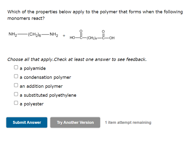 Which of the properties below apply to the polymer that forms when the following
monomers react?
NH2 -(CH2)6–NH2
но-
(CH2)4-C-OH
Choose all that apply.Check at least one answer to see feedback.
O a polyamide
a condensation polymer
an addition polymer
a substituted polyethylene
a polyester
Submit Answer
Try Another Version
1 item attempt remaining
